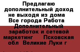 Предлагаю дополнительный доход не выходя из дома - Все города Работа » Дополнительный заработок и сетевой маркетинг   . Псковская обл.,Великие Луки г.